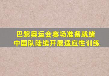 巴黎奥运会赛场准备就绪 中国队陆续开展适应性训练